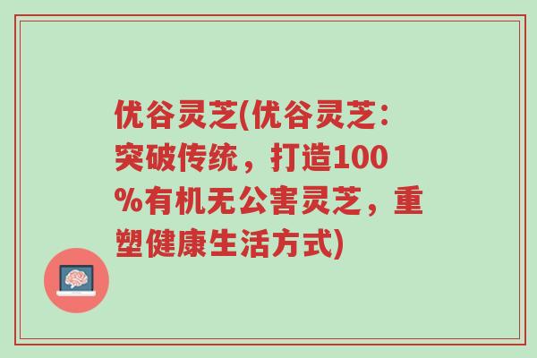优谷灵芝(优谷灵芝:突破传统,打造100%有机无公害灵芝,重塑健康生活方式)-第1张图片-超越 优谷灵芝(优谷灵芝:突破传统,打造100%有机无公害灵芝,重塑健康生活方式)-第1张图片-超越