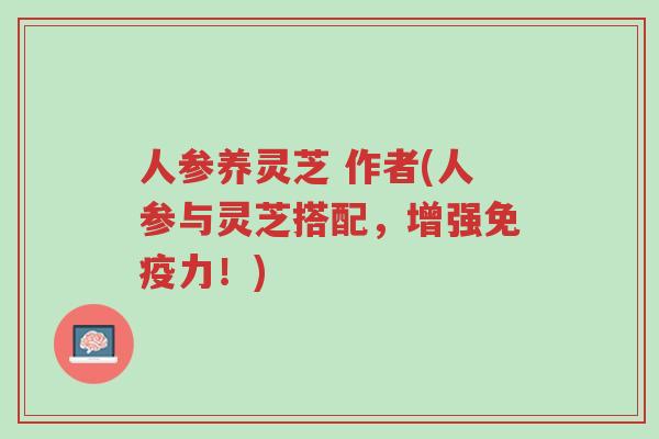 人参养灵芝 作者(人参与灵芝搭配,增强免疫力!)-第1张图片-超越 人参养灵芝 作者(人参与灵芝搭配,增强免疫力!)-第1张图片-超越