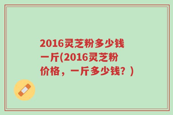 2016灵芝粉多少钱一斤(2016灵芝粉价格,一斤多少钱?)-第1张图片-超越 2016灵芝粉多少钱一斤(2016灵芝粉价格,一斤多少钱?)-第1张图片-超越