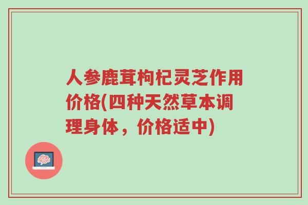 人参鹿茸枸杞灵芝作用价格(四种天然草本调理身体,价格适中)-第1张图片-超越 人参鹿茸枸杞灵芝作用价格(四种天然草本调理身体,价格适中)-第1张图片-超越