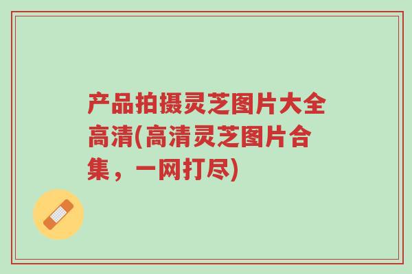 产品拍摄灵芝图片大全高清(高清灵芝图片合集,一网打尽)-第1张图片-超越 产品拍摄灵芝图片大全高清(高清灵芝图片合集,一网打尽)-第1张图片-超越