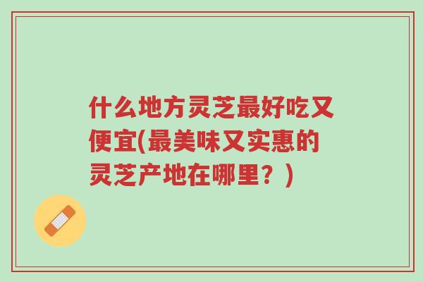 什么地方灵芝最好吃又便宜(最美味又实惠的灵芝产地在哪里?)-第1张图片-超越 什么地方灵芝最好吃又便宜(最美味又实惠的灵芝产地在哪里?)-第1张图片-超越