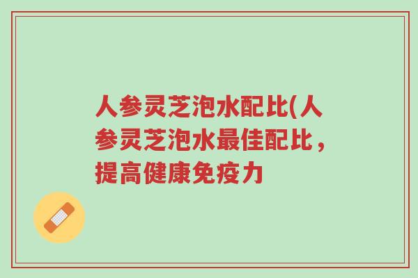 人参灵芝泡水配比(人参灵芝泡水最佳配比,提高健康免疫力-第1张图片-超越 人参灵芝泡水配比(人参灵芝泡水最佳配比,提高健康免疫力-第1张图片-超越