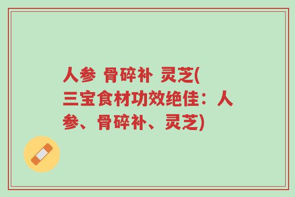 人参 骨碎补 灵芝(三宝食材功效绝佳：人参、骨碎补、灵芝)-第1张图片-超越