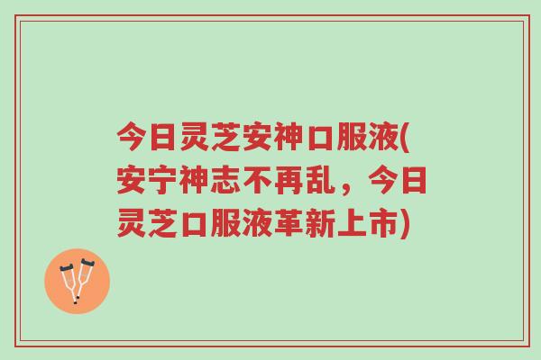 今日灵芝安神口服液(安宁神志不再乱，今日灵芝口服液革新上市)-第1张图片-超越
