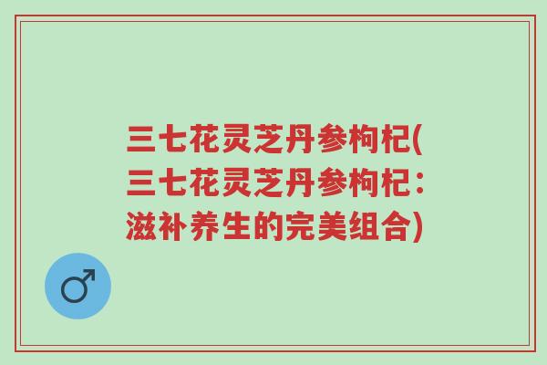 三七花灵芝丹参枸杞(三七花灵芝丹参枸杞:滋补养生的完美组合)-第1张图片-超越 三七花灵芝丹参枸杞(三七花灵芝丹参枸杞:滋补养生的完美组合)-第1张图片-超越