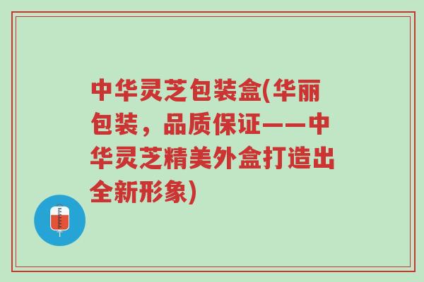中华灵芝包装盒(华丽包装,品质保证——中华灵芝精美外盒打造出全新形象)-第1张图片-超越 中华灵芝包装盒(华丽包装,品质保证——中华灵芝精美外盒打造出全新形象)-第1张图片-超越