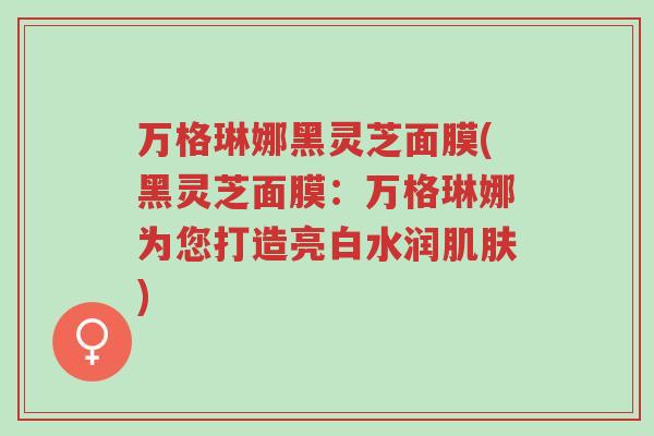 万格琳娜黑灵芝面膜(黑灵芝面膜:万格琳娜为您打造亮白水润肌肤)-第1张图片-超越 万格琳娜黑灵芝面膜(黑灵芝面膜:万格琳娜为您打造亮白水润肌肤)-第1张图片-超越
