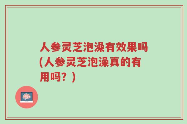 人参灵芝泡澡有效果吗(人参灵芝泡澡真的有用吗?)-第1张图片-超越 人参灵芝泡澡有效果吗(人参灵芝泡澡真的有用吗?)-第1张图片-超越