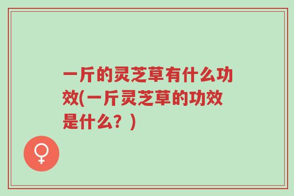 一斤的灵芝草有什么功效(一斤灵芝草的功效是什么？)-第1张图片-超越