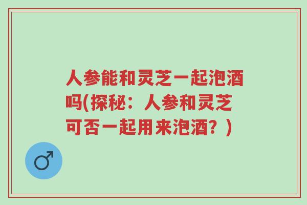 人参能和灵芝一起泡酒吗(探秘:人参和灵芝可否一起用来泡酒?)-第1张图片-超越 人参能和灵芝一起泡酒吗(探秘:人参和灵芝可否一起用来泡酒?)-第1张图片-超越