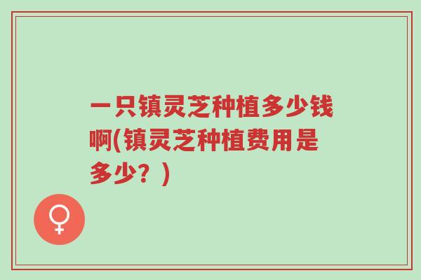 一只镇灵芝种植多少钱啊(镇灵芝种植费用是多少?)-第1张图片-超越 一只镇灵芝种植多少钱啊(镇灵芝种植费用是多少?)-第1张图片-超越