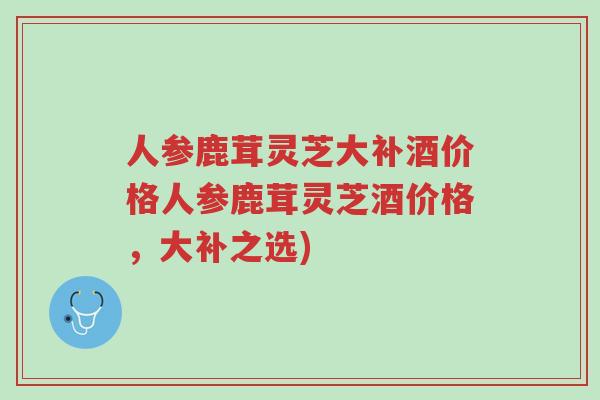 人参鹿茸灵芝大补酒价格人参鹿茸灵芝酒价格,大补之选)-第1张图片-超越 人参鹿茸灵芝大补酒价格人参鹿茸灵芝酒价格,大补之选)-第1张图片-超越