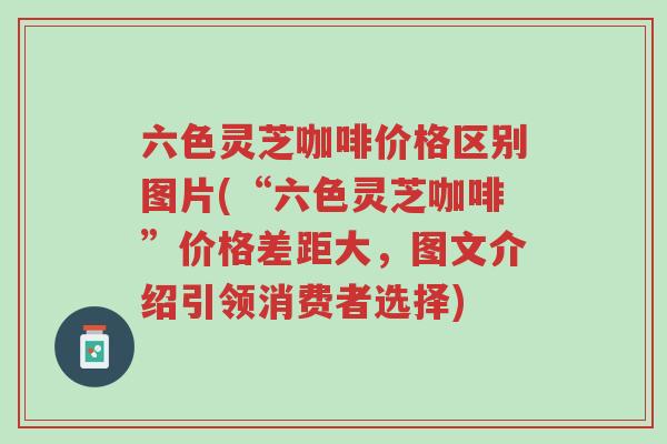 六色灵芝咖啡价格区别图片(“六色灵芝咖啡”价格差距大,图文介绍引领消费者选择)-第1张图片-超越 六色灵芝咖啡价格区别图片(“六色灵芝咖啡”价格差距大,图文介绍引领消费者选择)-第1张图片-超越
