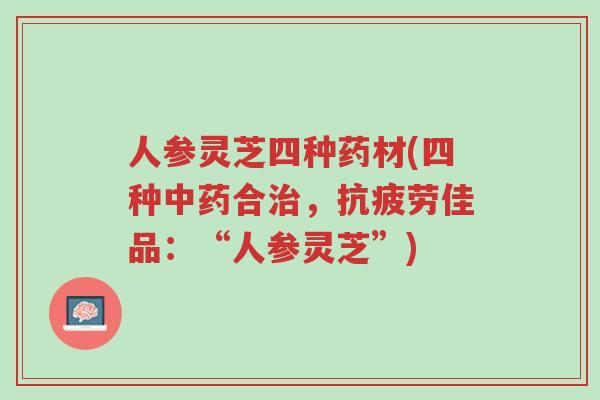 人参灵芝四种药材(四种中药合治,抗疲劳佳品:“人参灵芝”)-第1张图片-超越 人参灵芝四种药材(四种中药合治,抗疲劳佳品:“人参灵芝”)-第1张图片-超越