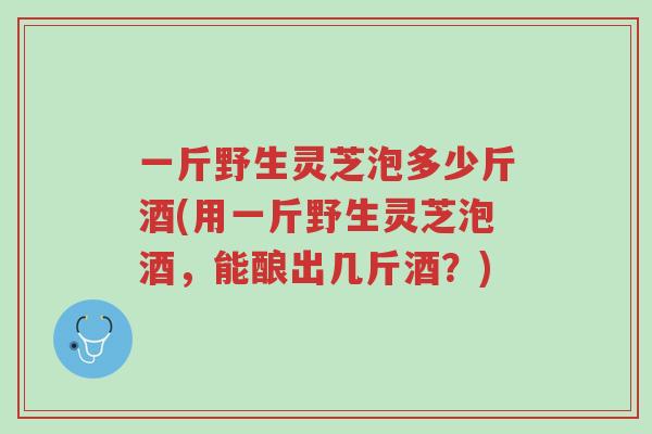 一斤野生灵芝泡多少斤酒(用一斤野生灵芝泡酒,能酿出几斤酒?)-第1张图片-超越 一斤野生灵芝泡多少斤酒(用一斤野生灵芝泡酒,能酿出几斤酒?)-第1张图片-超越