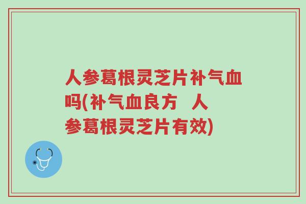 人参葛根灵芝片补气血吗(补气血良方  人参葛根灵芝片有效)-第1张图片-超越