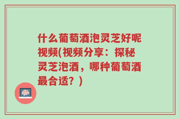 什么葡萄酒泡灵芝好呢视频(视频分享:探秘灵芝泡酒,哪种葡萄酒最合适?)-第1张图片-超越 什么葡萄酒泡灵芝好呢视频(视频分享:探秘灵芝泡酒,哪种葡萄酒最合适?)-第1张图片-超越