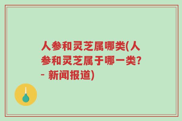 人参和灵芝属哪类(人参和灵芝属于哪一类?- 新闻报道)-第1张图片-超越 人参和灵芝属哪类(人参和灵芝属于哪一类?- 新闻报道)-第1张图片-超越