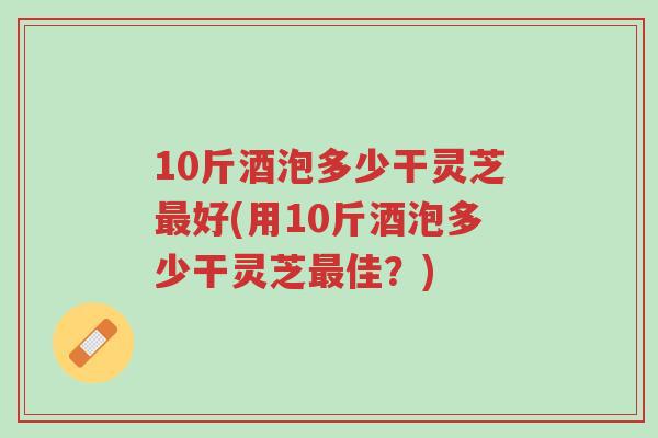 10斤酒泡多少干灵芝最好(用10斤酒泡多少干灵芝最佳?)-第1张图片-超越 10斤酒泡多少干灵芝最好(用10斤酒泡多少干灵芝最佳?)-第1张图片-超越