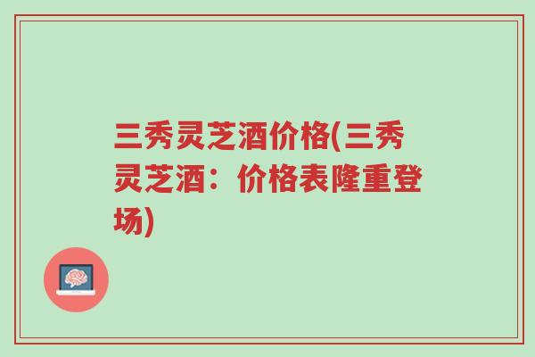三秀灵芝酒价格(三秀灵芝酒:价格表隆重登场)-第1张图片-超越 三秀灵芝酒价格(三秀灵芝酒:价格表隆重登场)-第1张图片-超越