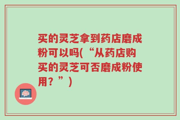 买的灵芝拿到药店磨成粉可以吗(“从药店购买的灵芝可否磨成粉使用?”)-第1张图片-超越 买的灵芝拿到药店磨成粉可以吗(“从药店购买的灵芝可否磨成粉使用?”)-第1张图片-超越