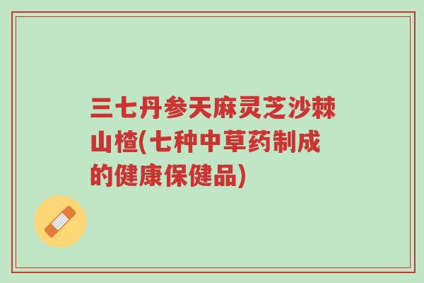 三七丹参天麻灵芝沙棘山楂(七种中草药制成的健康保健品)-第1张图片-超越 三七丹参天麻灵芝沙棘山楂(七种中草药制成的健康保健品)-第1张图片-超越