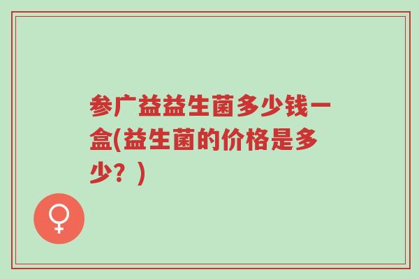 参广益益生菌多少钱一盒(益生菌的价格是多少?)-第1张图片-超越 参广益益生菌多少钱一盒(益生菌的价格是多少?)-第1张图片-超越