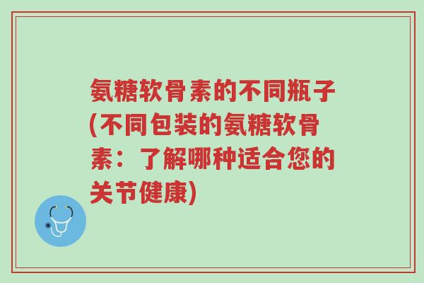 氨糖软骨素的不同瓶子(不同包装的氨糖软骨素:了解哪种适合您的关节健康)-第1张图片-超越 氨糖软骨素的不同瓶子(不同包装的氨糖软骨素:了解哪种适合您的关节健康)-第1张图片-超越