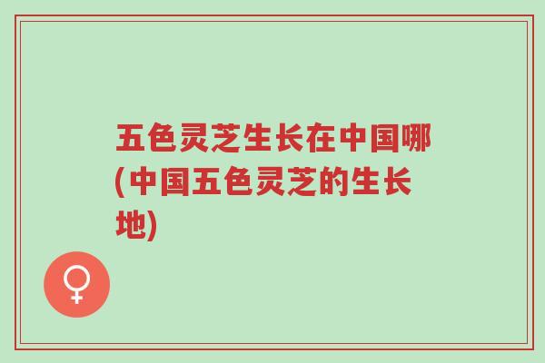 五色灵芝生长在中国哪(中国五色灵芝的生长地)-第1张图片-超越 五色灵芝生长在中国哪(中国五色灵芝的生长地)-第1张图片-超越