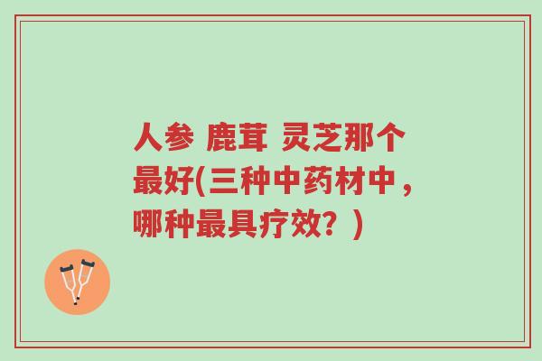 人参 鹿茸 灵芝那个最好(三种中药材中,哪种最具疗效?)-第1张图片-超越 人参 鹿茸 灵芝那个最好(三种中药材中,哪种最具疗效?)-第1张图片-超越