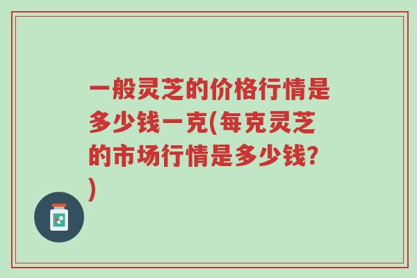 一般灵芝的价格行情是多少钱一克(每克灵芝的市场行情是多少钱?)-第1张图片-超越 一般灵芝的价格行情是多少钱一克(每克灵芝的市场行情是多少钱?)-第1张图片-超越