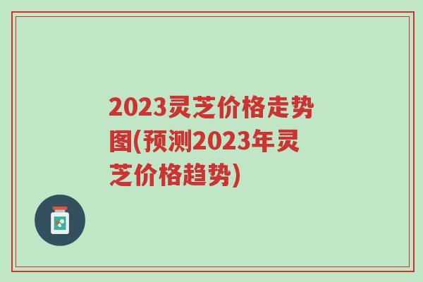 2023灵芝价格走势图(预测2023年灵芝价格趋势)-第1张图片-超越 2023灵芝价格走势图(预测2023年灵芝价格趋势)-第1张图片-超越