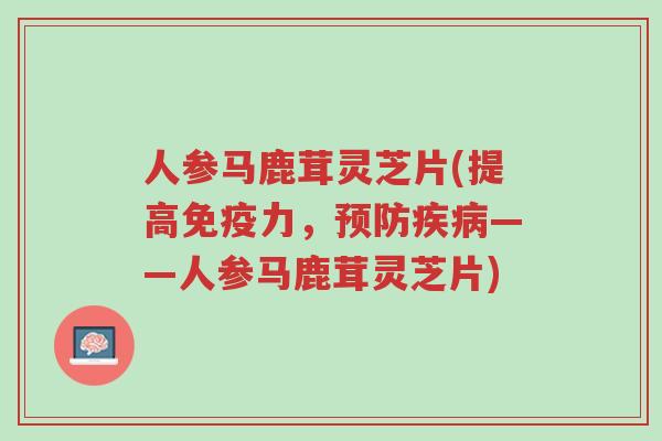 人参马鹿茸灵芝片(提高免疫力，预防疾病——人参马鹿茸灵芝片)-第1张图片-超越