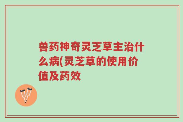 兽药神奇灵芝草主治什么病(灵芝草的使用价值及药效-第1张图片-超越 兽药神奇灵芝草主治什么病(灵芝草的使用价值及药效-第1张图片-超越