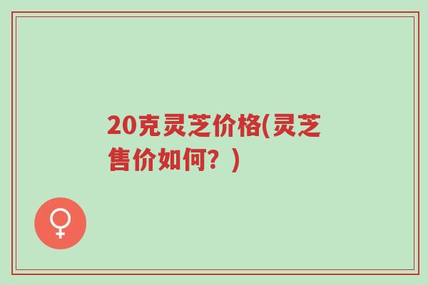 20克灵芝价格(灵芝售价如何?)-第1张图片-超越 20克灵芝价格(灵芝售价如何?)-第1张图片-超越