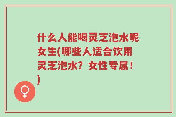 什么人能喝灵芝泡水呢女生(哪些人适合饮用灵芝泡水?女性专属!)-第1张图片-超越 什么人能喝灵芝泡水呢女生(哪些人适合饮用灵芝泡水?女性专属!)-第1张图片-超越