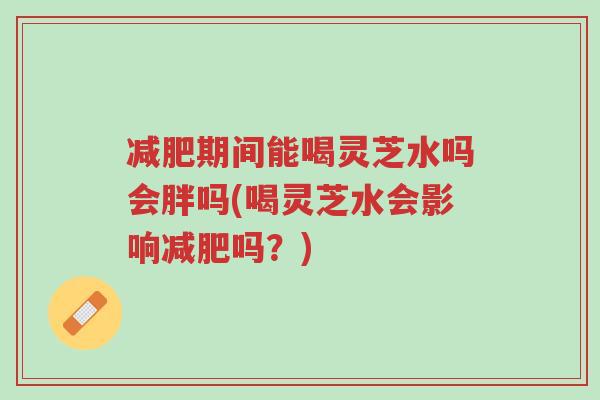 减肥期间能喝灵芝水吗会胖吗(喝灵芝水会影响减肥吗？)-第1张图片-超越