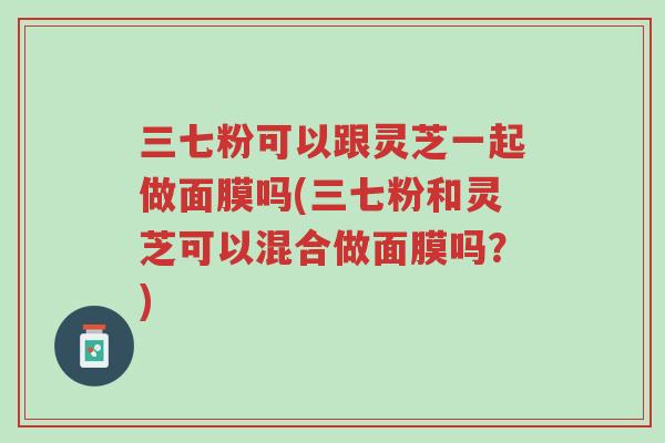 三七粉可以跟灵芝一起做面膜吗(三七粉和灵芝可以混合做面膜吗？)-第1张图片-超越