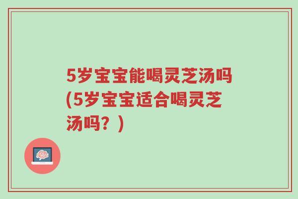 5岁宝宝能喝灵芝汤吗(5岁宝宝适合喝灵芝汤吗?)-第1张图片-超越 5岁宝宝能喝灵芝汤吗(5岁宝宝适合喝灵芝汤吗?)-第1张图片-超越