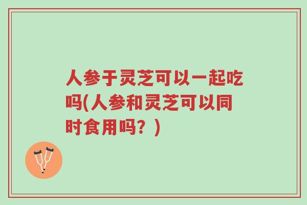 人参于灵芝可以一起吃吗(人参和灵芝可以同时食用吗?)-第1张图片-超越 人参于灵芝可以一起吃吗(人参和灵芝可以同时食用吗?)-第1张图片-超越
