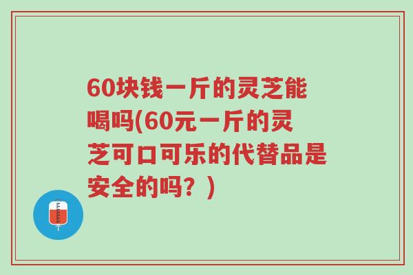 60块钱一斤的灵芝能喝吗(60元一斤的灵芝可口可乐的代替品是安全的吗?)-第1张图片-超越 60块钱一斤的灵芝能喝吗(60元一斤的灵芝可口可乐的代替品是安全的吗?)-第1张图片-超越