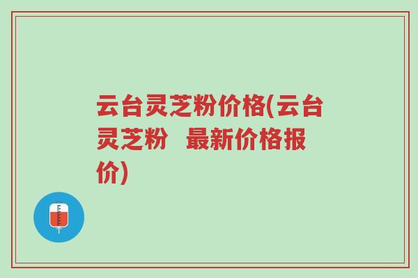 云台灵芝粉价格(云台灵芝粉  最新价格报价)-第1张图片-超越