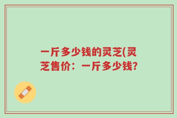 一斤多少钱的灵芝(灵芝售价:一斤多少钱?-第1张图片-超越 一斤多少钱的灵芝(灵芝售价:一斤多少钱?-第1张图片-超越