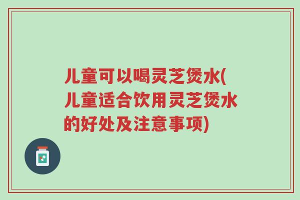 儿童可以喝灵芝煲水(儿童适合饮用灵芝煲水的好处及注意事项)-第1张图片-超越