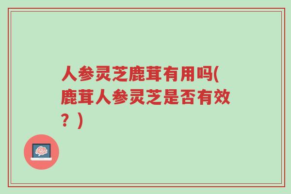 人参灵芝鹿茸有用吗(鹿茸人参灵芝是否有效?)-第1张图片-超越 人参灵芝鹿茸有用吗(鹿茸人参灵芝是否有效?)-第1张图片-超越