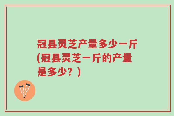 冠县灵芝产量多少一斤(冠县灵芝一斤的产量是多少?)-第1张图片-超越 冠县灵芝产量多少一斤(冠县灵芝一斤的产量是多少?)-第1张图片-超越