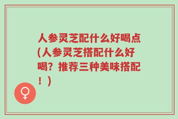 人参灵芝配什么好喝点(人参灵芝搭配什么好喝?推荐三种美味搭配!)-第1张图片-超越 人参灵芝配什么好喝点(人参灵芝搭配什么好喝?推荐三种美味搭配!)-第1张图片-超越