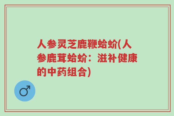 人参灵芝鹿鞭蛤蚧(人参鹿茸蛤蚧:滋补健康的中药组合)-第1张图片-超越 人参灵芝鹿鞭蛤蚧(人参鹿茸蛤蚧:滋补健康的中药组合)-第1张图片-超越