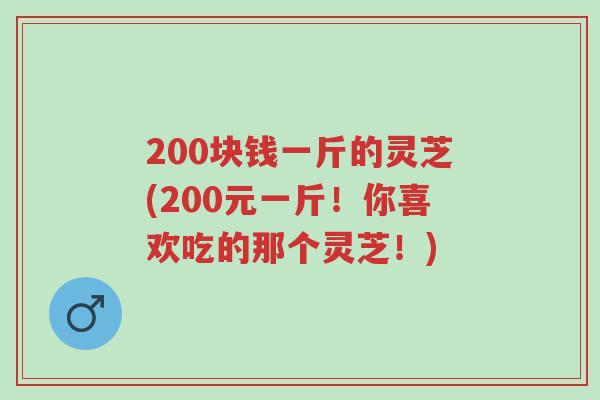 200块钱一斤的灵芝(200元一斤!你喜欢吃的那个灵芝!)-第1张图片-超越 200块钱一斤的灵芝(200元一斤!你喜欢吃的那个灵芝!)-第1张图片-超越